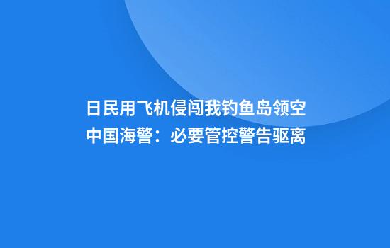 日民用飞机侵闯我钓鱼岛领空中国海警:必要管控警告驱离