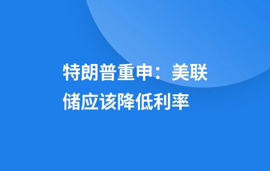 特朗普重申：美联储应该降低利率