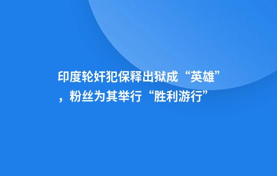 印度轮奸犯保释出狱成“英雄”,粉丝为其举行“胜利游行”