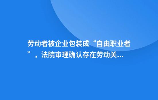 劳动者被企业包装成“自由职业者”,法院审理确认存在劳动关系