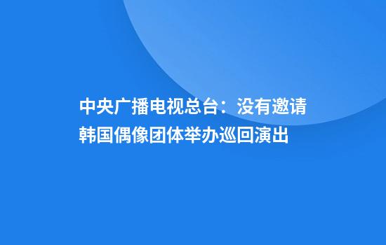 中央广播电视总台：没有邀请韩国偶像团体举办巡回演出