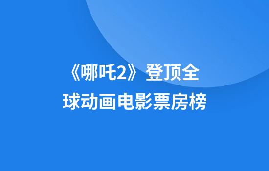 《哪吒2》登顶全球动画电影票房榜