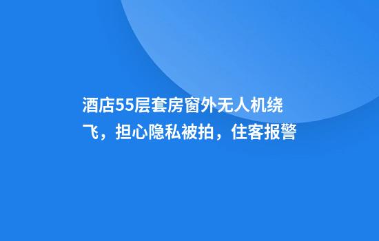 酒店55层套房窗外无人机绕飞,担心隐私被拍,住客报警