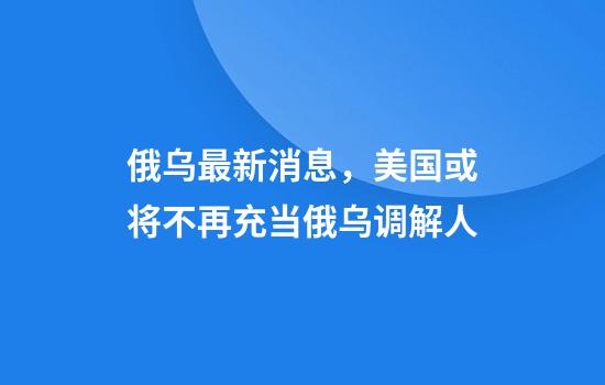 俄乌最新消息,美国或将不再充当俄乌调解人