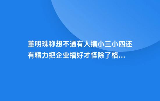 董明珠称想不通有人搞小三小四还有精力把企业搞好才怪除了格力其他事和我无关