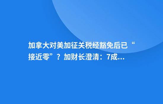 加拿大对美加征关税经豁免后已“接近零”?加财长澄清:7成报复性关税仍有效