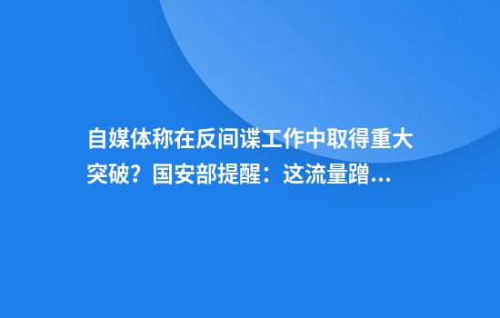 自媒体称在反间谍工作中取得重大突破?国安部提醒:这流量蹭不得