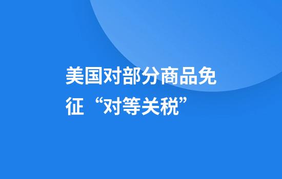 美国对部分商品免征“对等关税”