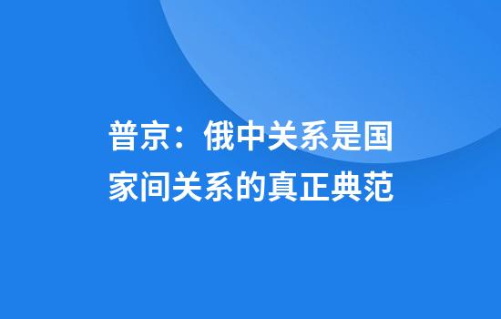 普京:俄中关系是国家间关系的真正典范