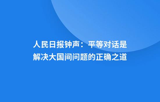 人民日报钟声:平等对话是解决大国间问题的正确之道