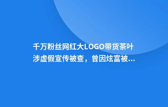 千万粉丝网红大LOGO带货茶叶涉虚假宣传被查，曾因炫富被批腐化社会风气