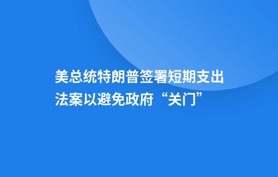 美总统特朗普签署短期支出法案以避免政府“关门”