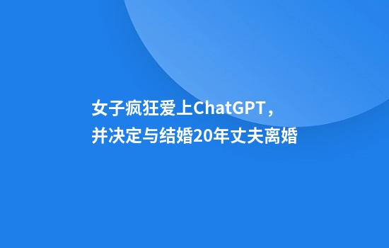 女子疯狂爱上ChatGPT,并决定与结婚20年丈夫离婚