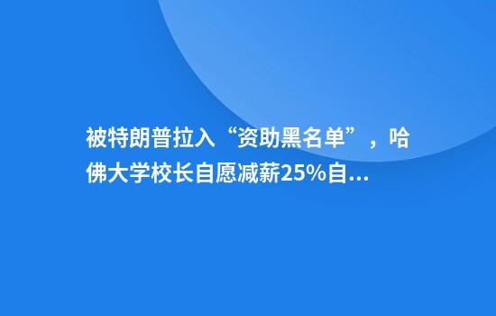 被特朗普拉入“资助黑名单”,哈佛大学校长自愿减薪25%自救!