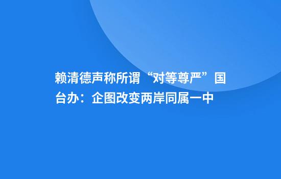 赖清德声称所谓“对等尊严”国台办:企图改变两岸同属一中