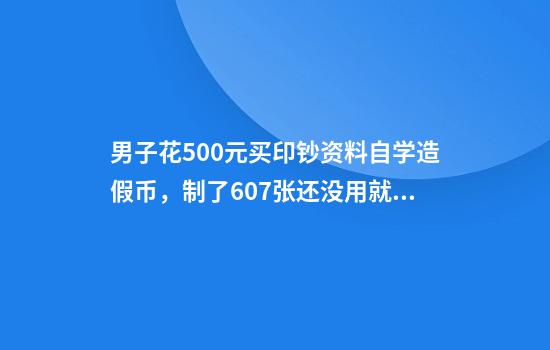 男子花500元买印钞资料自学造假币,制了607张还没用就被抓