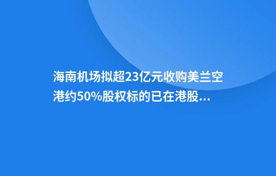 海南机场拟超23亿元收购美兰空港约50%股权标的已在港股上市