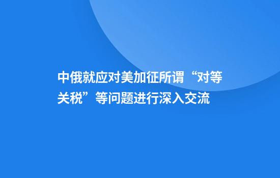 中俄就应对美加征所谓“对等关税”等问题进行深入交流