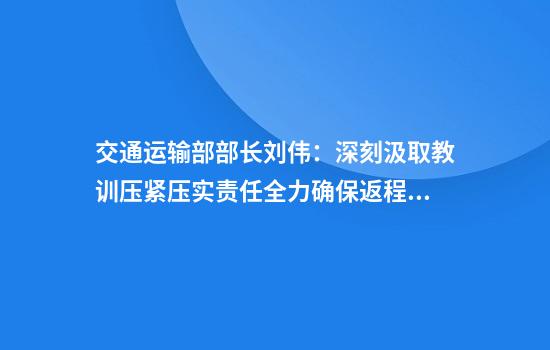 交通运输部部长刘伟:深刻汲取教训压紧压实责任全力确保返程交通安全平稳