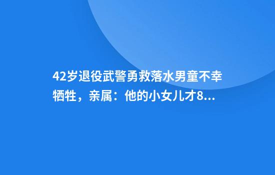42岁退役武警勇救落水男童不幸牺牲,亲属:他的小女儿才8岁