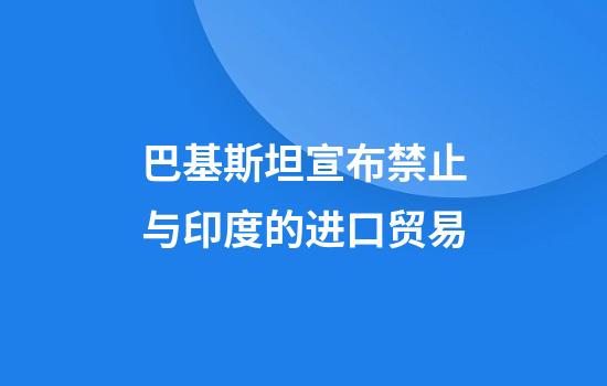 巴基斯坦宣布禁止与印度的进口贸易