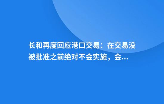 长和再度回应港口交易:在交易没被批准之前绝对不会实施,会全力配合审查