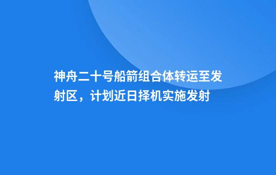 神舟二十号船箭组合体转运至发射区，计划近日择机实施发射