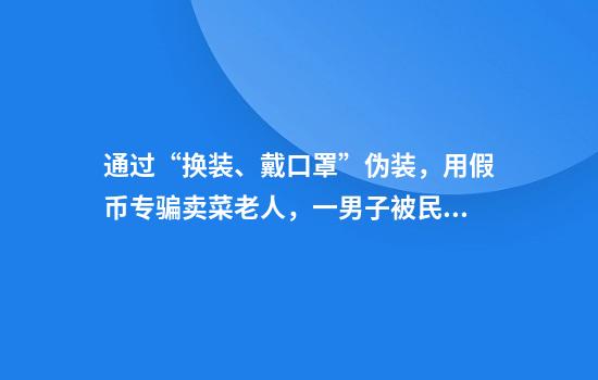 通过“换装、戴口罩”伪装,用假币专骗卖菜老人,一男子被民警当场抓获