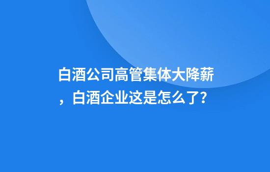 白酒公司高管集体大降薪,白酒企业这是怎么了?