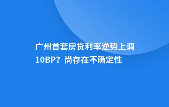 广州首套房贷利率逆势上调10BP?尚存在不确定性