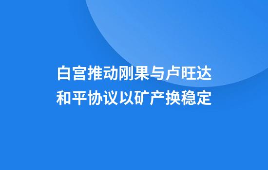 白宫推动刚果与卢旺达和平协议以矿产换稳定