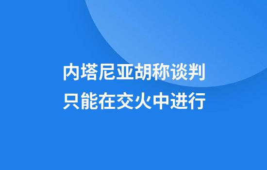 内塔尼亚胡称谈判只能在交火中进行