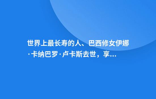 世界上最长寿的人、巴西修女伊娜·卡纳巴罗·卢卡斯去世,享年116岁