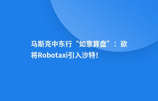 马斯克中东行“如意算盘”:欲将Robotaxi引入沙特!