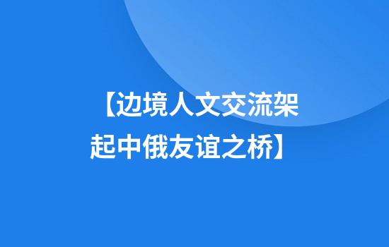 【边境人文交流架起中俄友谊之桥】